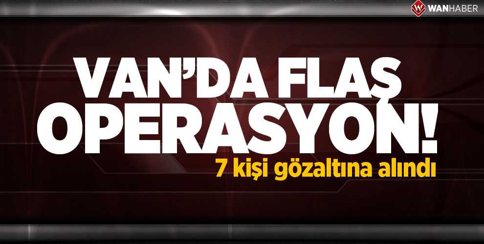 VAN’DA FLAŞ OPERASYON: 7 GÖZALTI
